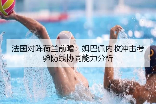 法国对阵荷兰前瞻：姆巴佩内收冲击考验防线协同能力分析