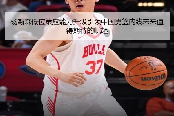杨瀚森低位策应能力升级引领中国男篮内线未来值得期待的崛起