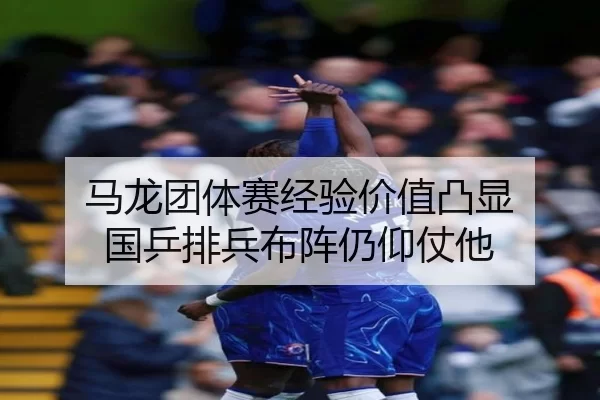 马龙团体赛经验价值凸显 国乒排兵布阵仍仰仗他